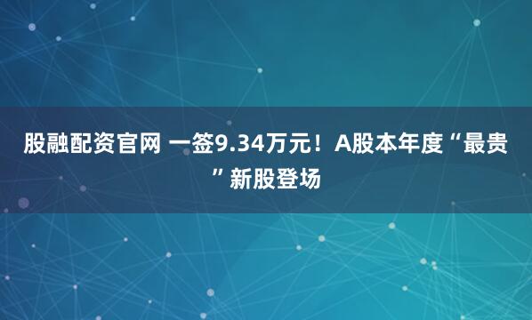 股融配资官网 一签9.34万元！A股本年度“最贵”新股登场
