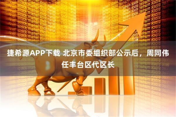 捷希源APP下载 北京市委组织部公示后，周同伟任丰台区代区长